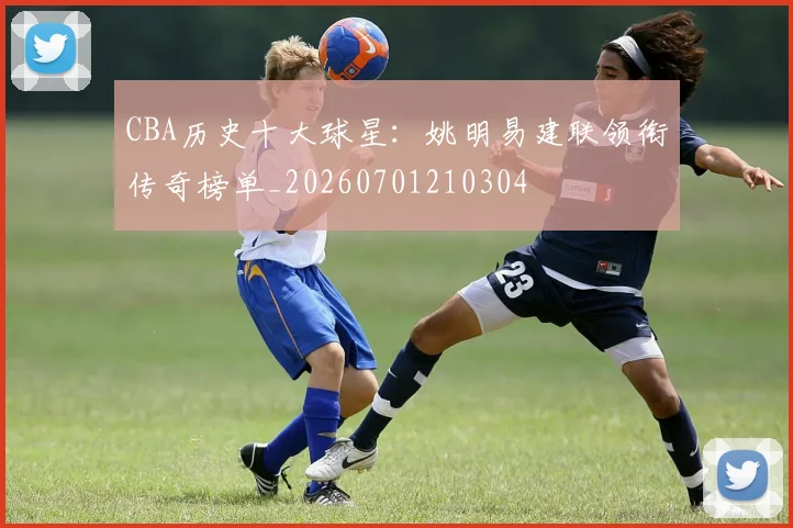 CBA历史十大球星：姚明易建联领衔传奇榜单_20260701210304