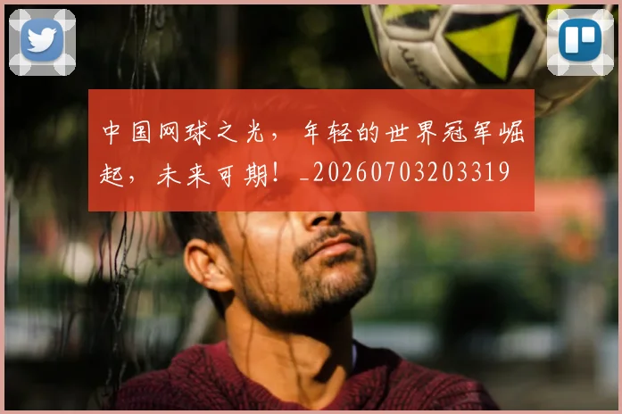 中国网球之光,年轻的世界冠军崛起,未来可期!_20260703203319
