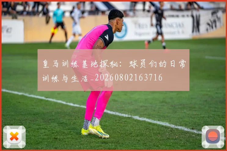 皇马训练基地探秘：球员们的日常训练与生活_20260802163716