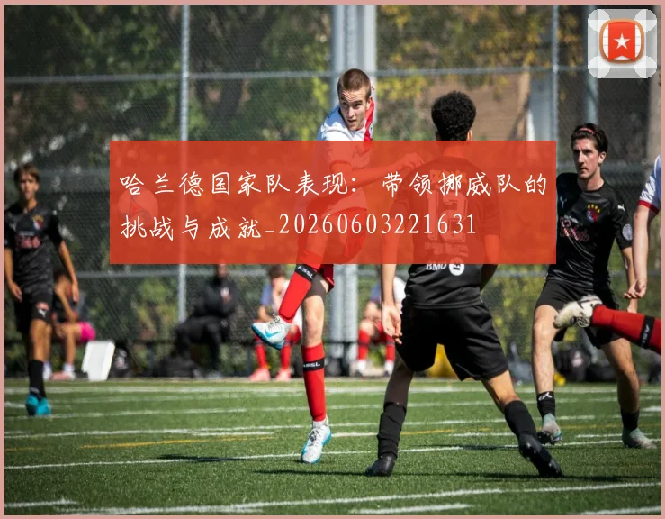 哈兰德国家队表现：带领挪威队的挑战与成就_20260603221631