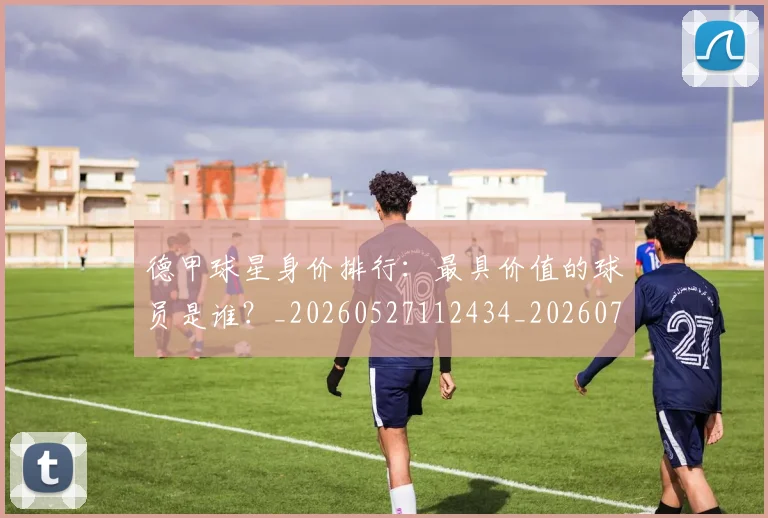 德甲球星身价排行：最具价值的球员是谁？_20260527112434_20260704173323_20260722161853