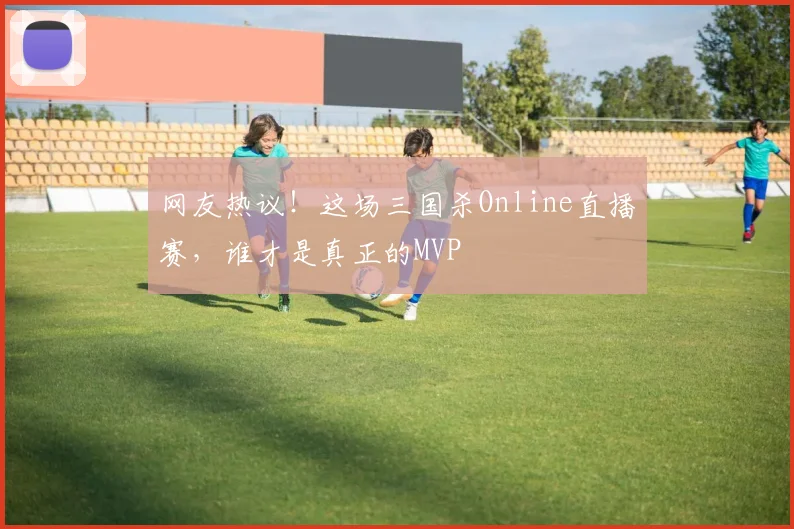 网友热议！这场三国杀Online直播赛，谁才是真正的MVP