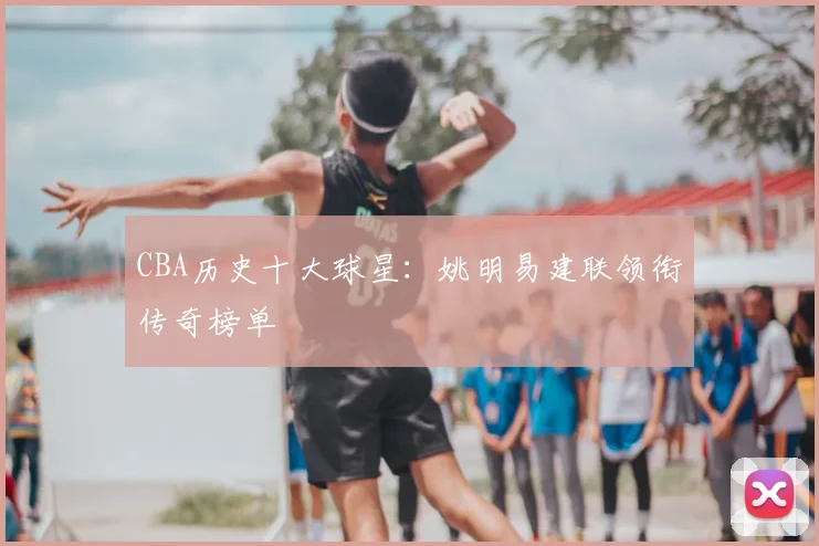 CBA历史十大球星：姚明易建联领衔传奇榜单