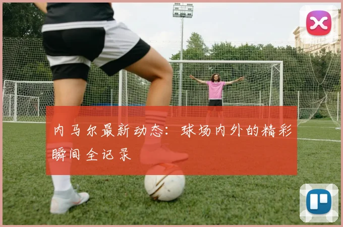 内马尔最新动态：球场内外的精彩瞬间全记录