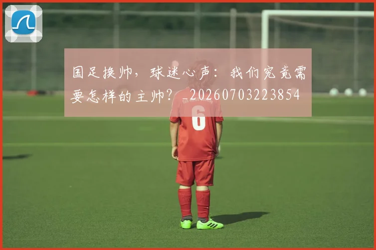 国足换帅，球迷心声：我们究竟需要怎样的主帅？_20260703223854
