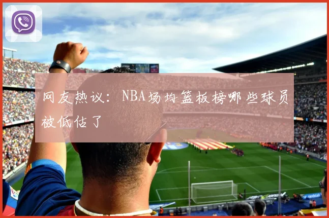 网友热议：NBA场均篮板榜哪些球员被低估了
