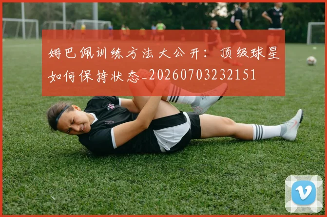 姆巴佩训练方法大公开：顶级球星如何保持状态_20260703232151