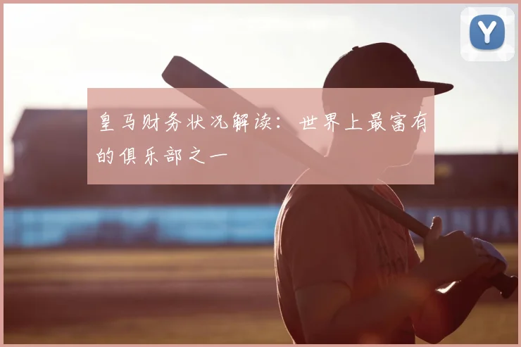 皇马财务状况解读：世界上最富有的俱乐部之一