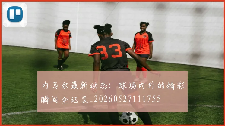 内马尔最新动态：球场内外的精彩瞬间全记录_20260527111755