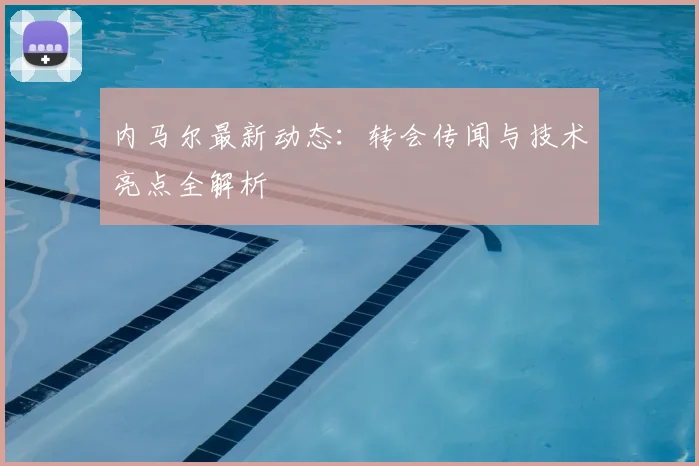 内马尔最新动态：转会传闻与技术亮点全解析