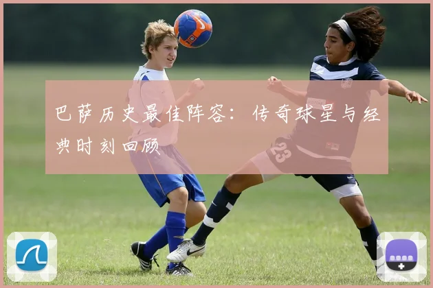 巴萨历史最佳阵容：传奇球星与经典时刻回顾