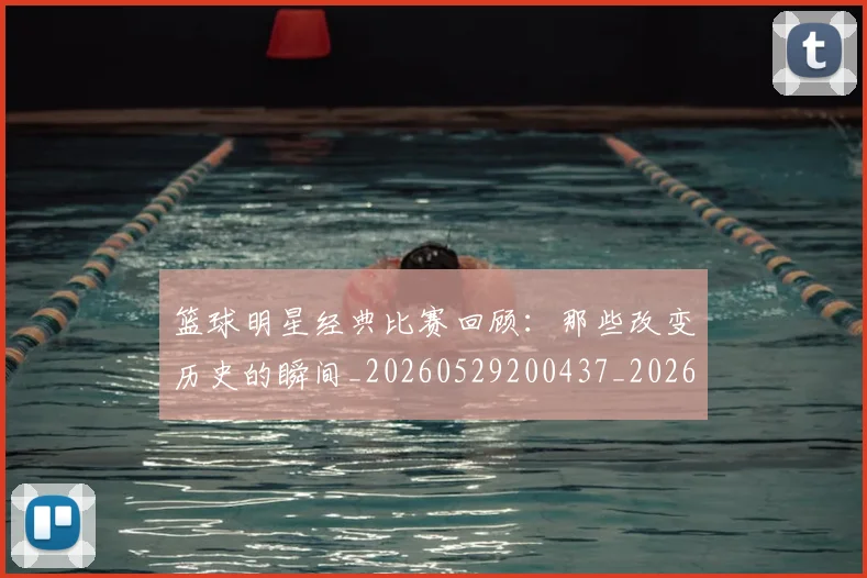 篮球明星经典比赛回顾：那些改变历史的瞬间_20260529200437_20260803141801