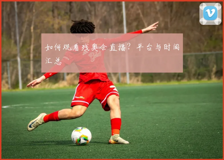 如何观看残奥会直播？平台与时间汇总