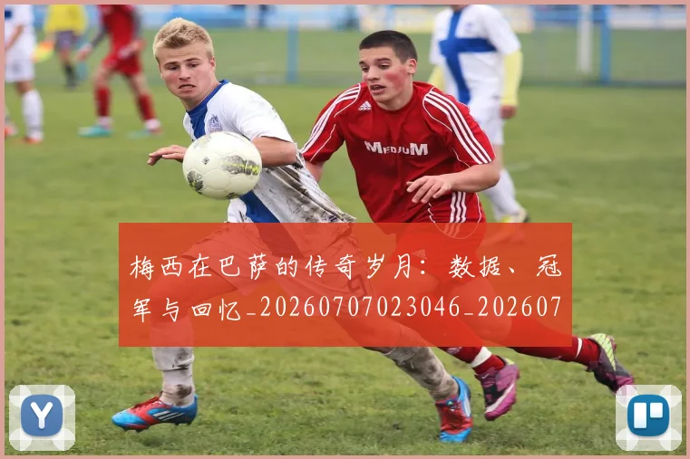 梅西在巴萨的传奇岁月：数据、冠军与回忆_20260707023046_20260731180829