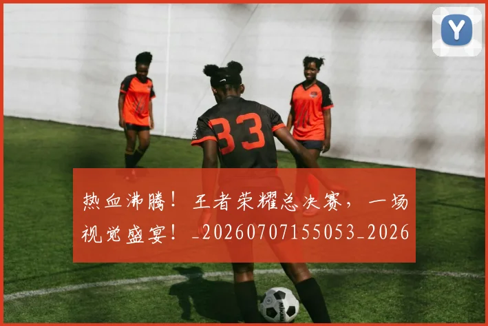 热血沸腾！王者荣耀总决赛，一场视觉盛宴！_20260707155053_20260803133605