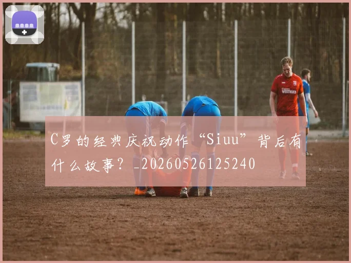 C罗的经典庆祝动作“Siuu”背后有什么故事？_20260526125240