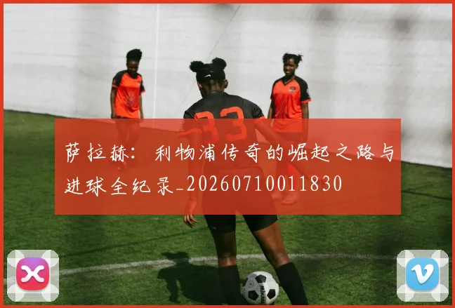 萨拉赫：利物浦传奇的崛起之路与进球全纪录_20260710011830