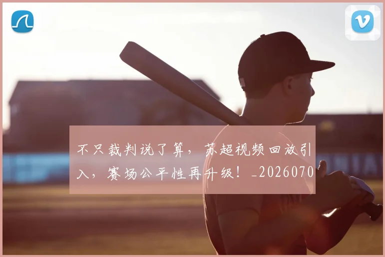不只裁判说了算，苏超视频回放引入，赛场公平性再升级！_20260702173349