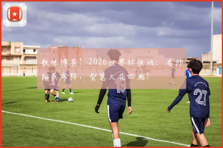 教练博弈！2026世界杯快讯：名帅排兵布阵，智慧火花四溅！