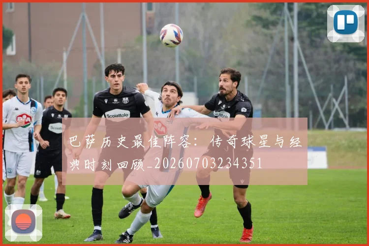 巴萨历史最佳阵容：传奇球星与经典时刻回顾_20260703234351