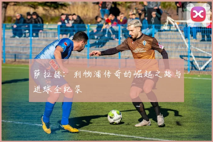萨拉赫：利物浦传奇的崛起之路与进球全纪录