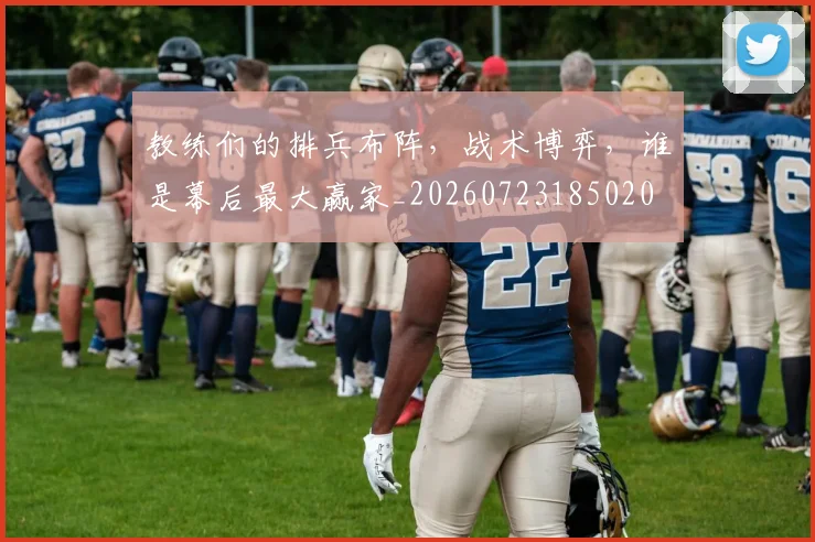 教练们的排兵布阵，战术博弈，谁是幕后最大赢家_20260723185020