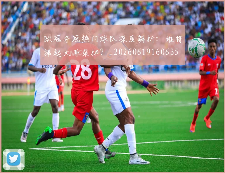 欧冠夺冠热门球队深度解析：谁将捧起大耳朵杯？_20260619160635