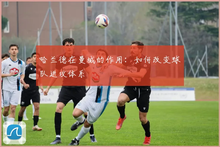 哈兰德在曼城的作用：如何改变球队进攻体系