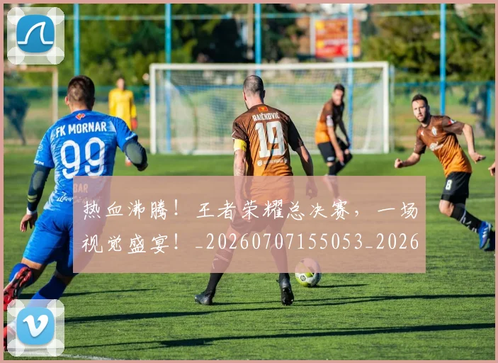 热血沸腾！王者荣耀总决赛，一场视觉盛宴！_20260707155053_20260803133605