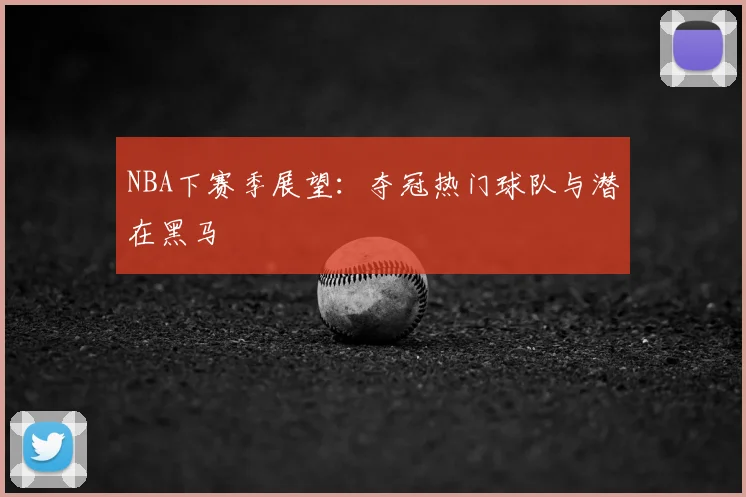 NBA下赛季展望：夺冠热门球队与潜在黑马