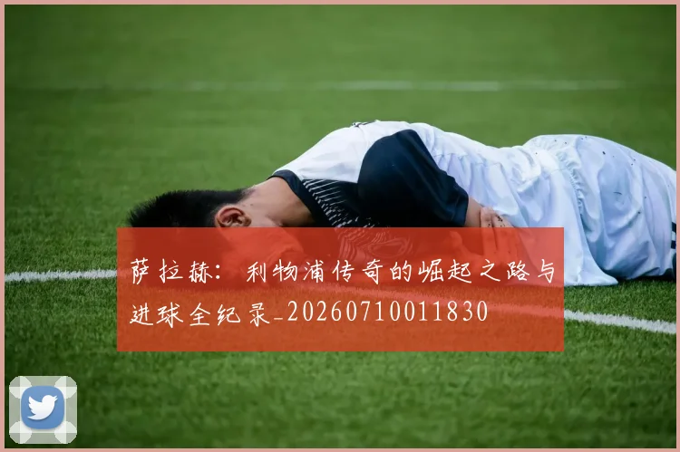 萨拉赫：利物浦传奇的崛起之路与进球全纪录_20260710011830