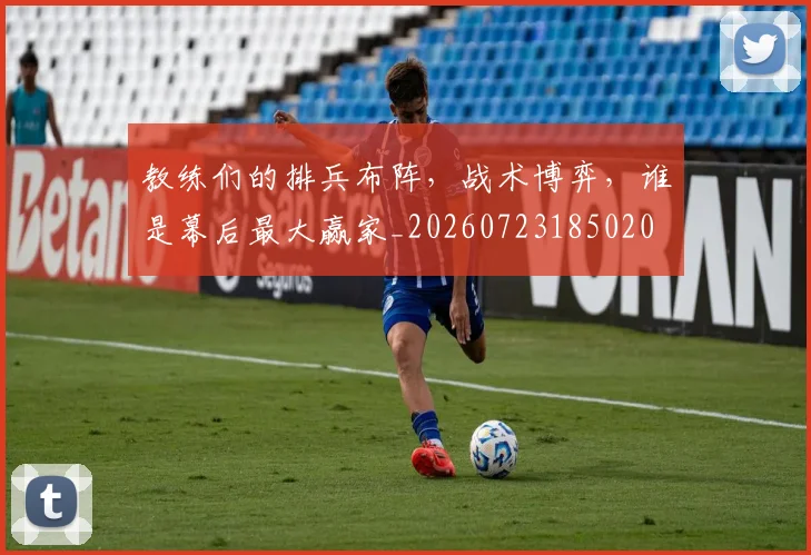 教练们的排兵布阵，战术博弈，谁是幕后最大赢家_20260723185020