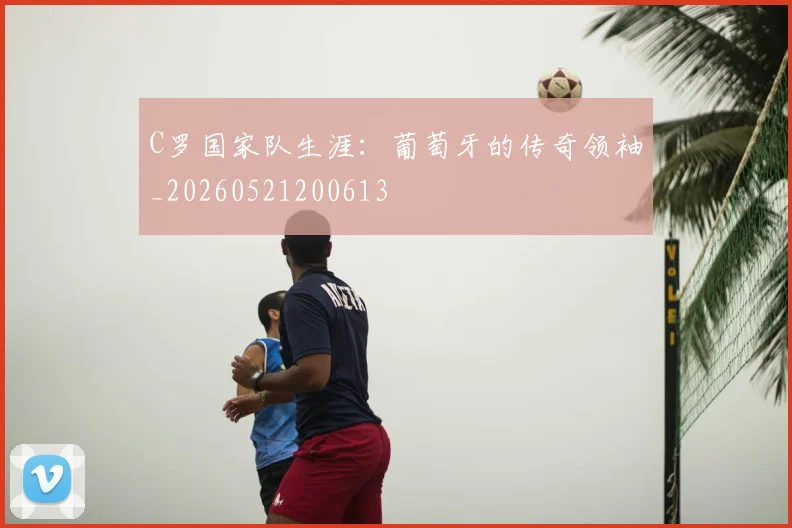 C罗国家队生涯：葡萄牙的传奇领袖_20260521200613